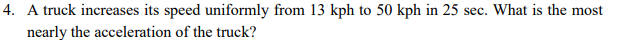4. A truck increases its speed uniformly from 13 kph to 50 kph in 25 sec. What is the most
nearly the acceleration of the truck?
