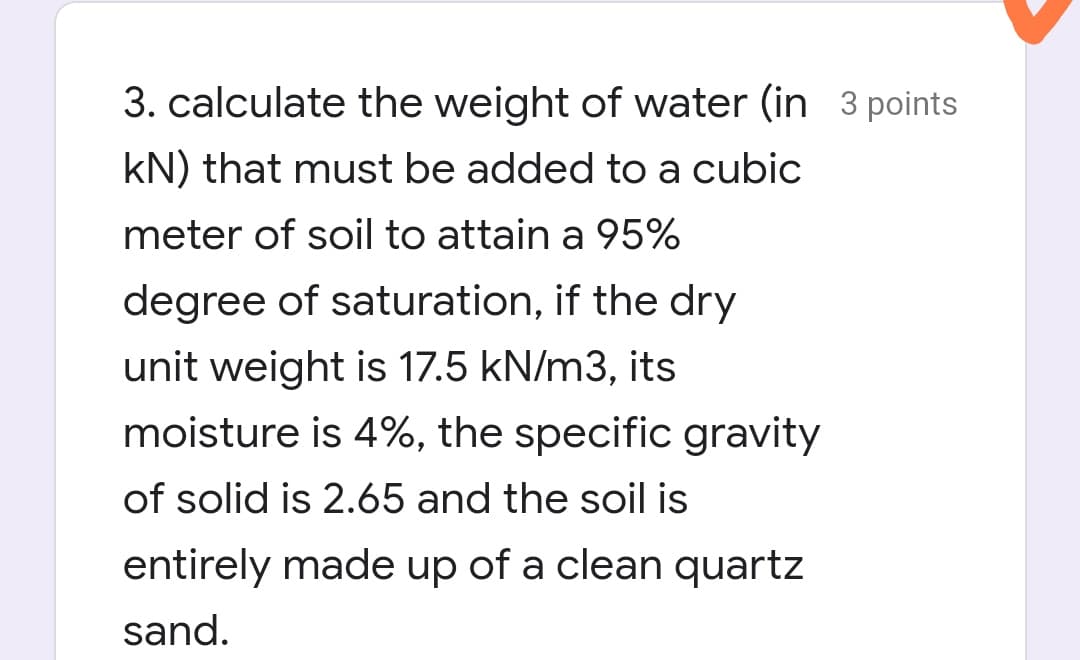 3. calculate the weight of water (in 3 points
kN) that must be added to a cubic
meter of soil to attain a 95%
degree of saturation, if the dry
unit weight is 17.5 kN/m3, its
moisture is 4%, the specific gravity
of solid is 2.65 and the soil is
entirely made up of a clean quartz
sand.
