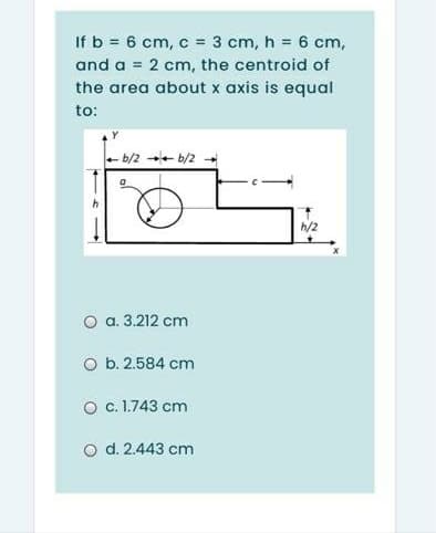 If b = 6 cm, c = 3 cm, h = 6 cm,
and a = 2 cm, the centroid of
the area about x axis is equal
to:
+ b/2 b/2
h/2
O a. 3.212 cm
O b. 2.584 cm
O . 1.743 cm
o d. 2.443 cm
