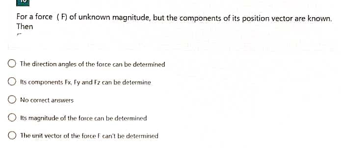 For a force ( F) of unknown magnitude, but the components of its position vector are known.
Then
The direction angles of the force can be determined
Its components Fx, Fy and Fz can be determine
No correct answers
Its magnitude of the force can be determined
O The unit vector of the force F can't be determined
