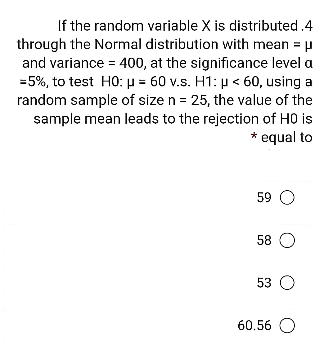 If the random variable X is distributed .4
through the Normal distribution with mean = µ
and variance = 400, at the significance level a
=5%, to test H0: µ = 60 v.s. H1: µ < 60, using a
random sample of size n = 25, the value of the
sample mean leads to the rejection of H0 is
* equal to
59
58 О
53 O
60.56 O

