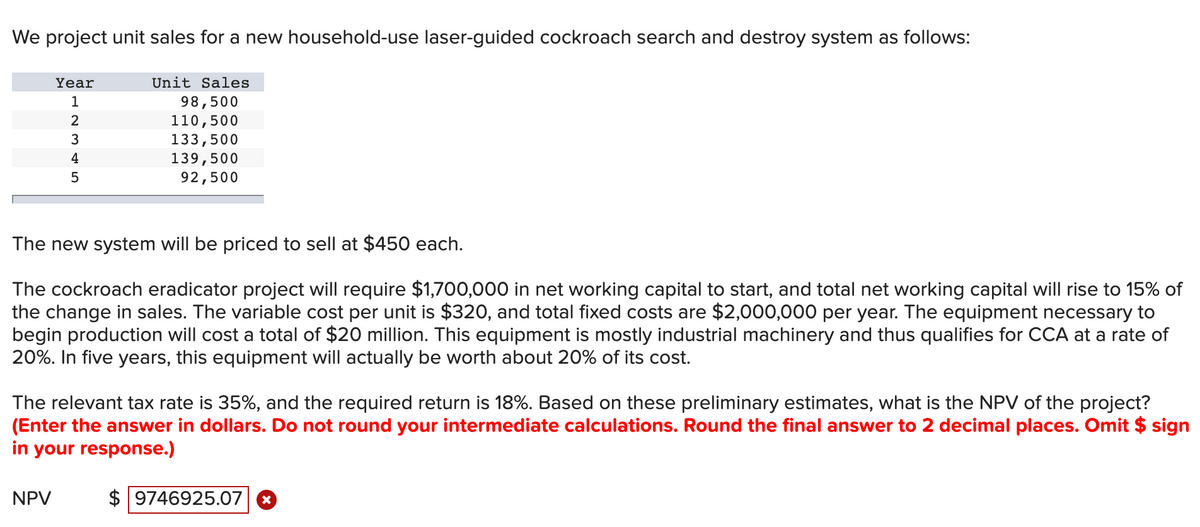 We project unit sales for a new household-use laser-guided cockroach search and destroy system as follows:
Year
Unit Sales
1
98,500
110,500
133,500
139,500
92,500
2
3
4
5
The new system will be priced to sell at $450 each.
The cockroach eradicator project will require $1,700,000 in net working capital to start, and total net working capital will rise to 15% of
the change in sales. The variable cost per unit is $320, and total fixed costs are $2,000,000 per year. The equipment necessary to
begin production will cost a total of $20 million. This equipment is mostly industrial machinery and thus qualifies for CCA at a rate of
20%. In five years, this equipment will actually be worth about 20% of its cost.
The relevant tax rate is 35%, and the required return is 18%. Based on these preliminary estimates, what is the NPV of the project?
(Enter the answer in dollars. Do not round your intermediate calculations. Round the final answer to 2 decimal places. Omit $ sign
in your response.)
NPV
$ 9746925.07
