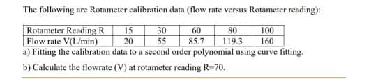 The following are Rotameter calibration data (flow rate versus Rotameter reading):
100
160
a) Fitting the calibration data to a second order polynomial using curve fitting.
Rotameter Reading R
15
30
60
80
Flow rate V(L/min)
20
85.7
119.3
55
b) Calculate the flowrate (V) at rotameter reading R=70.
