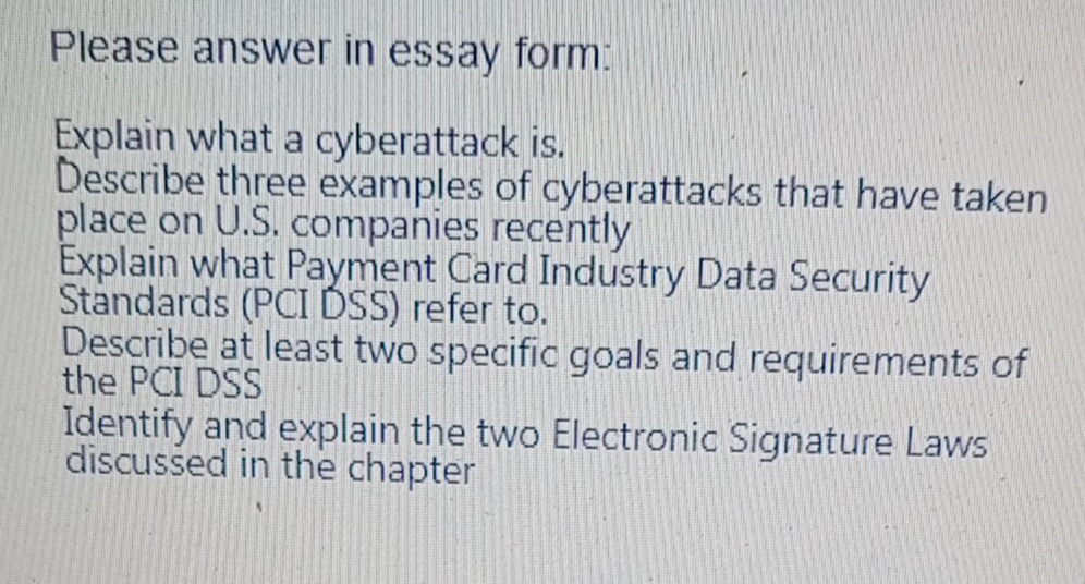 Please answer in essay form:
Explain what a cyberattack is.
Describe three examples of cyberattacks that have taken
place on U.S. companies recently
Explain what Payment Card Industry Data Security
Standards (PCI DSS) refer to.
Describe at least two specific goals and requirements of
the PCI DSS
Identify and explain the two Electronic Signature Laws
discussed in the chapter
