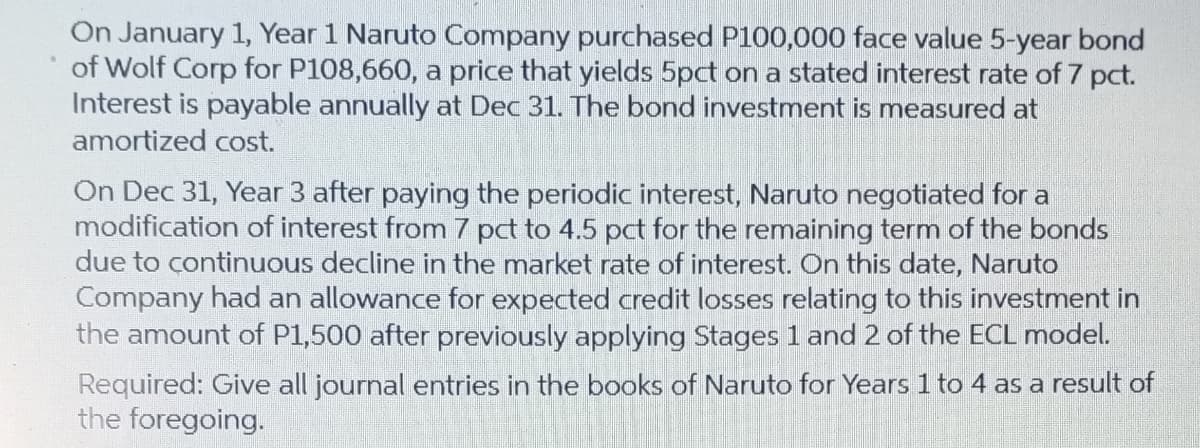 On January 1, Year 1 Naruto Company purchased P100,000 face value 5-year bond
of Wolf Corp for P108,660, a price that yields 5pct on a stated interest rate of 7 pct.
Interest is payable annually at Dec 31. The bond investment is measured at
amortized cost.
On Dec 31, Year 3 after paying the periodic interest, Naruto negotiated for a
modification of interest from 7 pct to 4.5 pct for the remaining term of the bonds
due to continuous decline in the market rate of interest. On this date, Naruto
Company had an allowance for expected credit losses relating to this investment in
the amount of P1,500 after previously applying Stages 1 and 2 of the ECL model.
Required: Give all journal entries in the books of Naruto for Years 1 to 4 as a result of
the foregoing.
