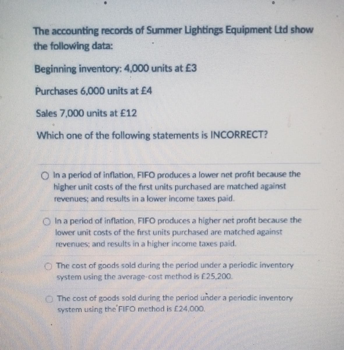 The accounting records of Summer Lightings Equipment Ltd show
the following data:
Beginning inventory: 4,000 units at £3
Purchases 6,000 units at £4
Sales 7,000 units at £12
Which one of the following statements is INCORRECT?
O In a period of inflation. FIFO produces a lower net profit because the
higher unit costs of the first units purchased are matched against
revenues; and results in a lower income taxes paid.
In a period of inflation, FIFO produces a higher net profit because the
lower unit costs of the first units purchased are matched against
revenues, and results in a higher income taxes paid,
O The cost of goods sold during the period under a periodic inventery
system using the average-cost method is C25,200.
The cost of goods sold during the period under a periodic inventory
system using the FIFO method is [24,000.
