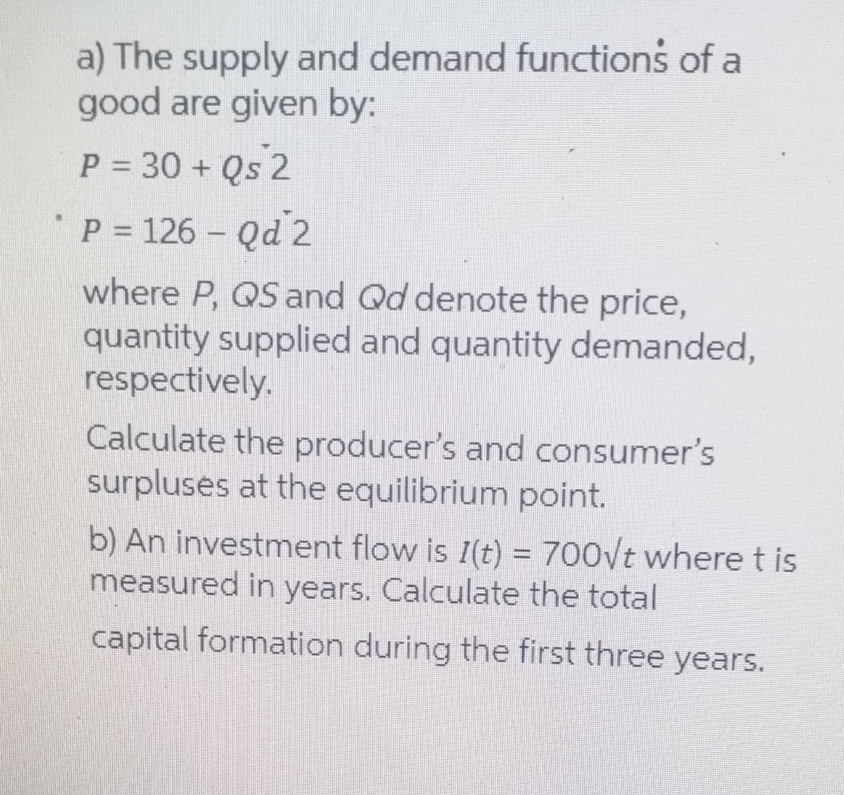 a) The supply and demand functions of a
good are given by:
P = 30 + Qs 2
P = 126 – Qd 2
where P, QS and Qd denote the price,
quantity supplied and quantity demanded,
respectively.
Calculate the producer's and consumer's
surpluses at the equilibrium point.
b) An investment flow is I(t) = 700/t where t is
measured in years. Calculate the total
capital formation during the first three years.
