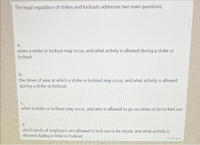 The legal regulation of strikes and lockouts addresses two main questions:
a.
when a strike or lockout may occur, and what activity is allowed during a strike or
lockout
b.
the times of year at which a strike or lockout may occur, and what activity is allowed
during a strike or lockout
C.
when a strike or lockout may occur, and who is allowed to go on strike or be locked out
d.
which kinds of employers are allowed to lock out or be struck, and what activity is
allowed during a strike or lockout
10:52 a.m.
