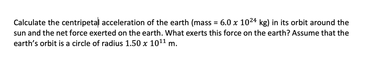 Calculate the centripetal acceleration of the earth (mass = 6.0 x 1024 kg) in its orbit around the
sun and the net force exerted on the earth. What exerts this force on the earth? Assume that the
earth's orbit is a circle of radius 1.50 x 1011 m.
