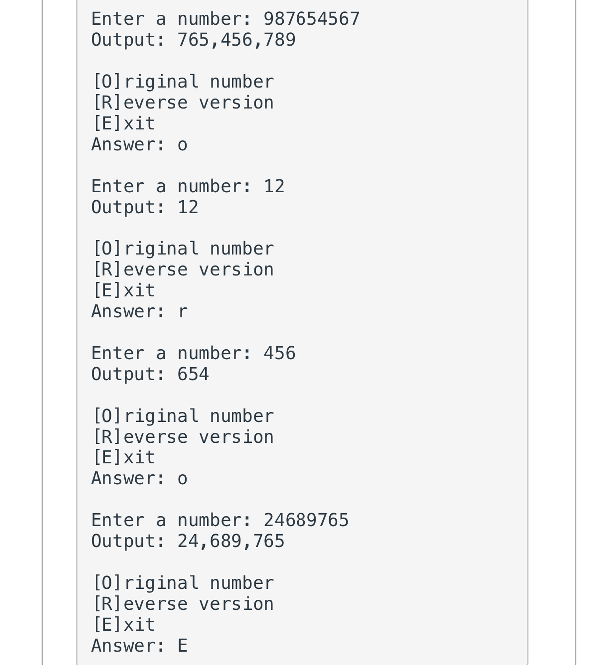 Enter a number: 987654567
Output: 765,456,789
[0]riginal number
[R]everse version
[E]xit
Answer: o
Enter a number: 12
Output: 12
[0]riginal number
[R]everse version
[E]xit
Answer: r
Enter a number: 456
Output: 654
[0]riginal number
[R]everse version
[E]xit
Answer: o
Enter a number: 24689765
Output: 24,689,765
[0]riginal number
[R]everse version
[E]xit
Answer: E
