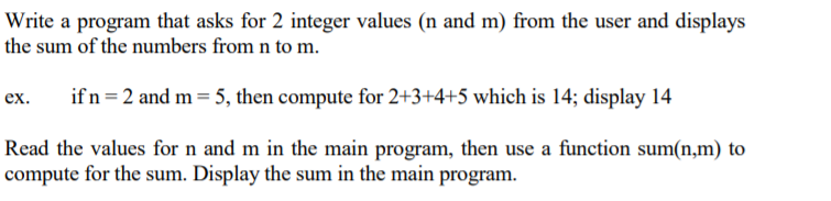 Write a program that asks for 2 integer values (n and m) from the user and displays
the sum of the numbers from n to m.
if n =2 and m = 5, then compute for 2+3+4+5 which is 14; display 14
ex.
Read the values for n and m in the main program, then use a function sum(n,m) to
compute for the sum. Display the sum in the main program.
