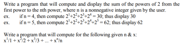 Write a program that will compute and display the sum of the powers of 2 from the
first power to the nth power, where n is a nonnegative integer given by the user.
if n = 4, then compute 2'+2²+2*+2* = 30; thus display 30
if n = 5, then compute 2'+2²+2²+2*+2° = 62; thus display 62
%3D
ex.
ex.
Write a program that will compute for the following given n & x:
x'/1 + x²/2 + x³/3 + ... +x"/n
