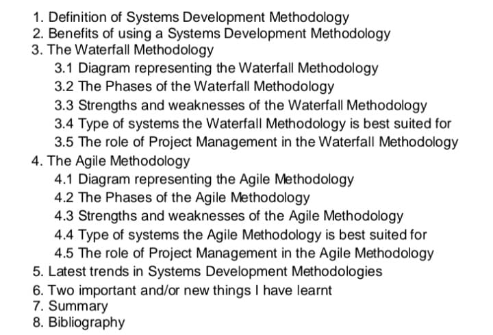1. Definition of Systems Development Methodology
2. Benefits of using a Systems Development Methodology
3. The Waterfall Methodology
3.1 Diagram representing the Waterfall Methodology
3.2 The Phases of the Waterfall Methodology
3.3 Strengths and weaknesses of the Waterfall Methodology
3.4 Type of systems the Waterfall Methodology is best suited for
3.5 The role of Project Management in the Waterfall Methodology
4. The Agile Methodology
4.1 Diagram representing the Agile Methodology
4.2 The Phases of the Agile Methodology
4.3 Strengths and weaknesses of the Agile Methodology
4.4 Type of systems the Agile Methodology is best suited for
4.5 The role of Project Management in the Agile Methodology
5. Latest trends in Systems Development Methodologies
6. Two important and/or new things I have learnt
7. Summary
8. Bibliography
