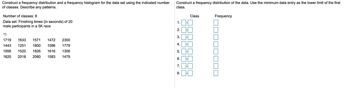 Construct a frequency distribution and a frequency histogram for the data set using the indicated number
of classes. Describe any patterns.
Construct a frequency distribution of the data. Use the minimum data entry as the lower limit of the first
class.
Number of classes: 8
Class
Frequency
Data set: Finishing times (in seconds) of 20
male participants in a 5K race
1.
2.
1719
1633
1571
1472
2300
1443
1251
1800
1596
1779
4.
1956
1520
1826
1616
1306
5.
1820
2018
2080
1583
1479
6.
7.
8.
II
II II
3.
