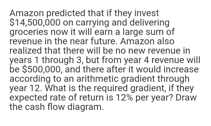 Amazon predicted that if they invest
$14,500,000 on carrying and delivering
groceries now it will earn a large sum of
revenue in the near future. Amazon also
realized that there will be no new revenue in
years 1 through 3, but from year 4 revenue will
be $500,000, and there after it would increase
according to an arithmetic gradient through
year 12. What is the required gradient, if they
expected rate of return is 12% per year? Draw
the cash flow diagram.
