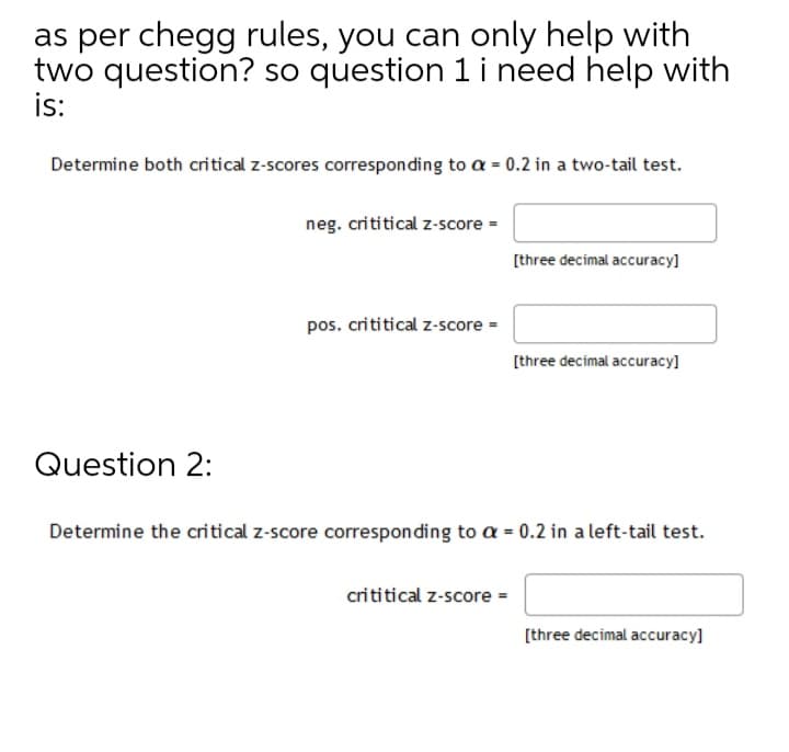 as per chegg rules, you can only help with
two question? so question 1 i need help with
is:
Determine both critical z-scores corresponding to a = 0.2 in a two-tail test.
neg. crititical z-score =
[three decimal accuracy]
pos. crititical z-score =
[three decimal accuracy]
Question 2:
Determine the critical z-score corresponding to a = 0.2 in a left-tail test.
crititical z-score =
[three decimal accuracy]
