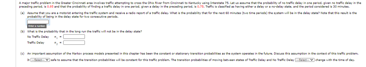 A major traffic problem in the Greater Cincinnati area involves traffic attempting to cross the Ohio River from Cincinnati to Kentucky using Interstate 75. Let us assume that the probability of no traffic delay in one period, given no traffic delay in the
preceding period, is 0.95 and that the probability of finding a traffic delay in one period, given a delay in the preceding period, is 0.75. Traffic is classified as having either a delay or a no-delay state, and the period considered is 30 minutes.
(a) Assume that you are a motorist entering the traffic system and receive a radio report of a traffic delay. What is the probability that for the next 60 minutes (two time periods) the system will be in the delay state? Note that this result is the
probability of being in the delay state for two consecutive periods.
Enter a number.
(b) What is the probability that in the long run the traffic will not be in the delay state?
No Traffic Delay
Traffic Delay
T, =
(c) An important assumption of the Markov process models presented in this chapter has been the constant or stationary transition probabilities as the system operates in the future. Discuss this assumption in the context of this traffic problem.
It --Select--- v safe to assume that the transition probabilities will be constant for this traffic problem. The transition probabilities of moving between states of Traffic Delay and No Traffic Delay ---Select-- V change with the time of day.
