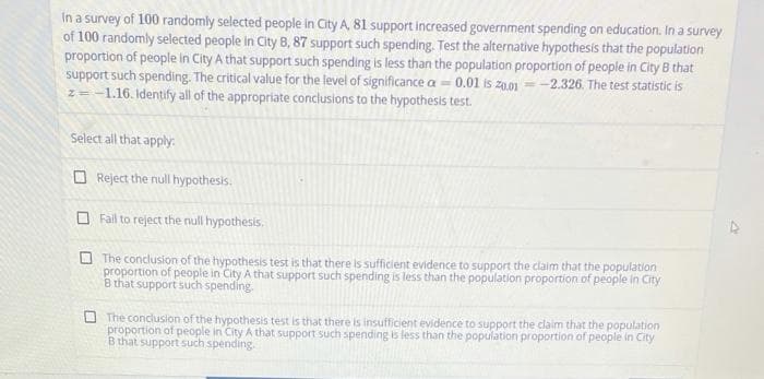 In a survey of 100 randomly selected people in City A, 81 support increased government spending on education. In a survey
of 100 randomly selected people in City B, 87 support such spending. Test the alternative hypothesis that the population
proportion of people in City A that support such spending is less than the population proportion of people in City B that
support such spending. The critical value for the level of significance a = 0.01 is z0.01 =
z= -1.16. Identify all of the appropriate conclusions to the hypothesis test.
--2.326. The test statistic is
Select all that apply:
O Reject the null hypothesis.
O Fail to reject the null hypothesis.
The conclusion of the hypothesis test is that there is sufficient evidence to support the claim that the population
proportion of people in City A that support such spending is less than the population proportion of people in City
B that support such spending.
O The conclusion of the hypothesis test is that there is insufficient evidence to support the claim that the population
proportion of people in City A that support such spending is less than the population proportion of people in City
B that support such spending
