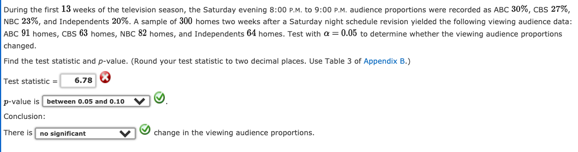 During the first 13 weeks of the television season, the Saturday evening 8:00 P.M. to 9:00 P.M. audience proportions were recorded as ABC 30%, CBS 27%,
NBC 23%, and Independents 20%. A sample of 300 homes two weeks after a Saturday night schedule revision yielded the following viewing audience data:
ABC 91 homes, CBS 63 homes, NBC 82 homes, and Independents 64 homes. Test with a = 0.05 to determine whether the viewing audience proportions
changed.
Find the test statistic and p-value. (Round your test statistic to two decimal places. Use Table 3 of Appendix B.)
Test statistic =
6.78 8
p-value is
between 0.05 and 0.10
Conclusion:
There is
no significant
change in the viewing audience proportions.
