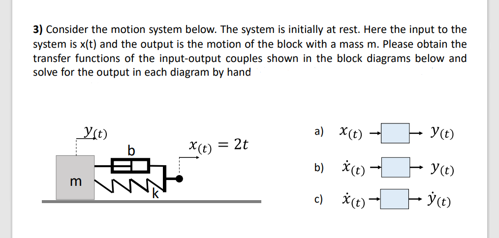 3) Consider the motion system below. The system is initially at rest. Here the input to the
system is x(t) and the output is the motion of the block with a mass m. Please obtain the
transfer functions of the input-output couples shown in the block diagrams below and
solve for the output in each diagram by hand
Y(t)
a) X(t)
Y(t)
X(t) = 2t
b) *(t)
Y(t)
m
c) *(t)
