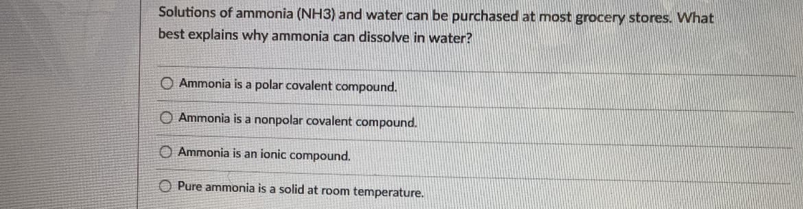 Solutions of ammonia (NH3) and water can be purchased at most grocery stores. What
best explains why ammonia can dissolve in water?
O Ammonia is a polar covalent compound.
O Ammonia is a nonpolar covalent compound.
O Ammonia is an ionic compound.
O Pure ammonia is a solid at room temperature.
