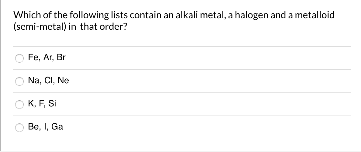 Which of the following lists contain an alkali metal, a halogen and a metalloid
(semi-metal) in that order?
Fe, Ar, Br
Na, Cl, Ne
K, F, Si
Ве, I, Ga

