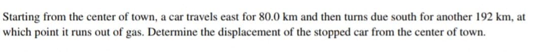 Starting from the center of town, a car travels east for 80.0 km and then turns due south for another 192 km, at
which point it runs out of gas. Determine the displacement of the stopped car from the center of town.
