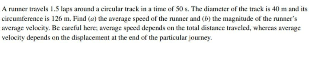 A runner travels 1.5 laps around a circular track in a time of 50 s. The diameter of the track is 40 m and its
circumference is 126 m. Find (a) the average speed of the runner and (b) the magnitude of the runner's
average velocity. Be careful here; average speed depends on the total distance traveled, whereas average
velocity depends on the displacement at the end of the particular journey.
