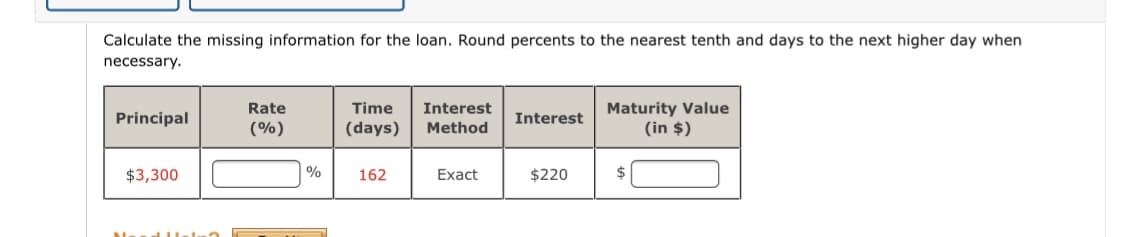 Calculate the missing information for the loan. Round percents to the nearest tenth and days to the next higher day when
necessary.
Maturity Value
(in $)
Rate
Time
Interest
Principal
Interest
(%)
(days)
Method
$3,300
| %
162
Exact
$220
