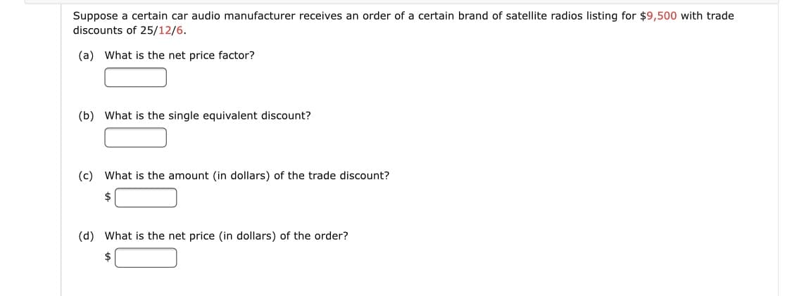 Suppose a certain car audio manufacturer receives an order of a certain brand of satellite radios listing for $9,500 with trade
discounts of 25/12/6.
(a) What is the net price factor?
(b) What is the single equivalent discount?
(c) What is the amount (in dollars) of the trade discount?
2$
(d) What is the net price (in dollars) of the order?
2$
