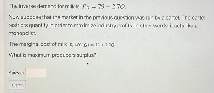 The inverse demand for milk is, PD = 79 -2.7Q.
Now suppose that the market in the previous question was run by a cartel. The cartel
restricts quantity in order to maximize industry profits. In other words, it acts like a
monopolist.
The marginal cost of milk is, MC(Q) = 12 + 1.20.
What is maximum producers surplus?
Answer:
Check