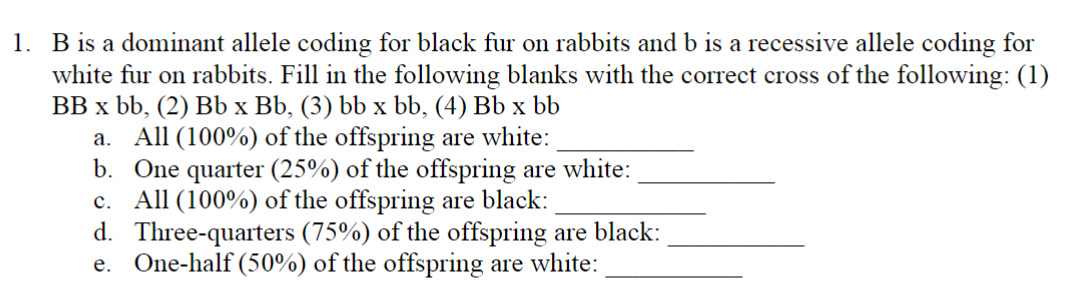 1. B is a dominant allele coding for black fur on rabbits and b is a recessive allele coding for
white fur on rabbits. Fill in the following blanks with the correct cross of the following: (1)
BB x bb, (2) Bb x Bb, (3) bb x bb, (4) Bb x bb
a. All (100%) of the offspring are white:
b. One quarter (25%) of the offspring are white:
c. All (100%) of the offspring are black:
d. Three-quarters (75%) of the offspring are black:
e. One-half (50%) of the offspring are white: