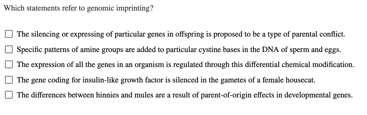 Which statements refer to genomic imprinting?
The silencing or expressing of particular genes in offspring is proposed to be a type of parental conflict.
Specific patterns of amine groups are added to particular cystine bases in the DNA of sperm and eggs.
The expression of all the genes in an organism is regulated through this differential chemical modification.
The gene coding for insulin-like growth factor is silenced in the gametes of a female housecat.
The differences between hinnies and mules are a result of parent-of-origin effects in developmental genes.