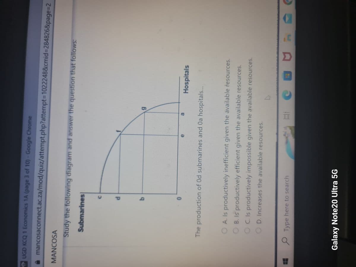 YUGD KCQ 1 Economics 1A (page 3 of 10) - Google Chrome
mancosaconnect.ac.za/mod/quiz/attempt.php?attempt=1022248&cmid=284826&page=2
MANCOSA
Study the following diagram and answer the question that follows:
Submarines
C
d
b
e
Type here to search
a
Galaxy Note20 Ultra 5G
9
The production of Od submarines and Oa hospitals...
O A. Is productively inefficient given the available resources.
B. Is productively efficient given the available resources.
C. Is productively impossible given the available resources.
D. Increases the available resources.
Hospitals
h
св D