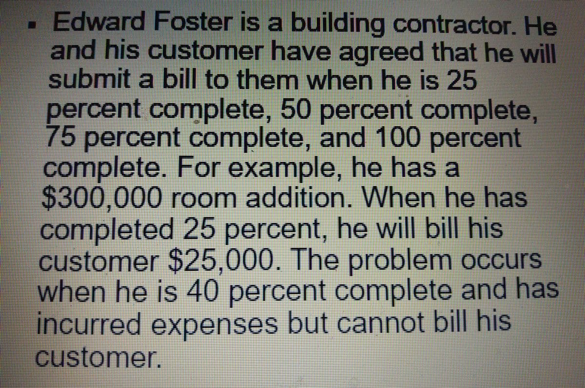. Edward Foster is a building contractor. He
and his customer have agreed that he will
submit a bill to them when he is 25
percent complete, 50 percent complete,
75
percent complete, and 100 percent
complete. For example, he has a
$300,000 room addition. When he has
completed 25 percent, he will bill his
customer $25,000. The problem occurs
when he IS 40 percent complete and has
incurred expenses but cannot bill his
customer.
