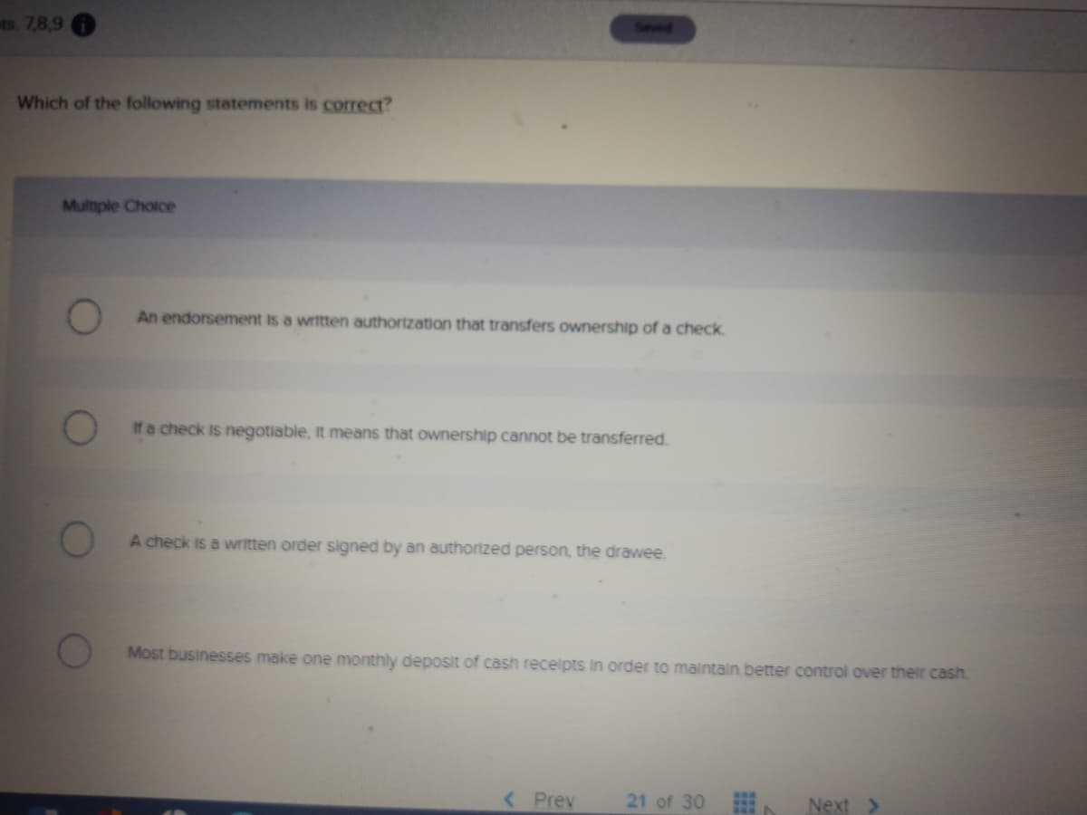 ts. 7,8,9
Seved
Which of the following statements is correc?
Multtple Cholce
An endorsement is a written authortzation that transfers ownership ofa check.
If a check is negotiable, It means that ownership cannot be transferred.
A check is a written order signed by an authortzed person, the drawee.
Most businesses make one monthly deposit of cash recelpts in order to maintaln better control over their cash
< Prev
21 of 30
Next >
