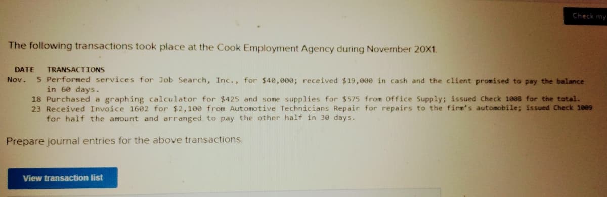 Check my
The following transactions took place at the Cook Employment Agency during November 20X1.
DATE
TRANSACTIONS
5 Performed services for Job Search, Inc., for $40,000; received $19,000 in cash and the client promised to pay the balance
in 60 days.
18 Purchased a graphing calculator for $425 and some supplies for $575 from office Supply; issued Check 1008 for the total.
23 Received Invoice 1602 for $2,100 from Automotive Technicians Repair for repairs to the firm's automobile; issued Check 1009
for half the amount and arranged, to pay the other half in 30 days.
Nov.
Prepare journal entries for the above transactions.
View transaction list
