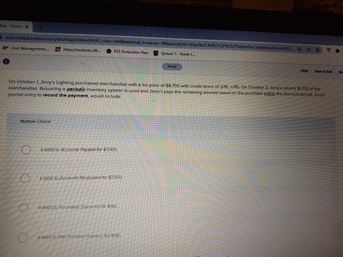 Duiz - Connex
a ezto.mheducation.com/ext/map/index.html?_con=con&external_browser=0&launchUrl=https%253A%252F%252Ffaytechcc.blackboard.com%2..
User Management,. https://outlook.off.
O FES Protection Plan
System 7 - North C..
Saved
Help
Seve & Exit
Su
On October 1, Jerry's Lighting purchased merchandise with a list price of $8,700 with credit terms of 2/15, n/45. On October 3, Jerry's returns $1,700 of the
merchandise. Assuming a periodic inventory system is used and Jerry's pays the remaining amount owed on the purchase within the discount period, Jerry's
journal entry to record the payment, would include
Multiple Cholce
a deblt to Accounts Payable for $7,000.
a debit to Accounts Recelvable for $7.000.
a debit to Purchases Discounts for $140.
a debit to Merchandise Inventory for $140,
