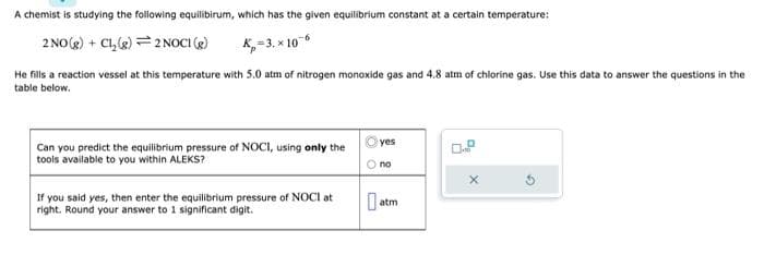A chemist is studying the following equilibirum, which has the given equilibrium constant at a certain temperature:
2 NO(g) + Cl₂(g) = 2 NOCI (g)
K₂=3.x 10-6
He fills a reaction vessel at this temperature with 5.0 atm of nitrogen monoxide gas and 4.8 atm of chlorine gas. Use this data to answer the questions in the
table below.
Can you predict the equilibrium pressure of NOCI, using only the
tools available to you within ALEKS?
If you said yes, then enter the equilibrium pressure of NOCI at
right. Round your answer to 1 significant digit.
yes
O no
atm
X