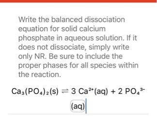 Write the balanced dissociation
equation for solid calcium
phosphate in aqueous solution. If it
does not dissociate, simply write
only NR. Be sure to include the
proper phases for all species within
the reaction.
Ca3(PO4)2 (S)
3 Ca²+ (aq) + 2 PO4³-
(aq)