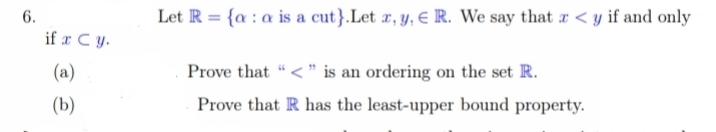 6.
if x C y.
(a)
(b)
Let R = {a: a is a cut}.Let x, y, R. We say that a <y if and only
Prove that "<" is an ordering on the set R.
Prove that R has the least-upper bound property.