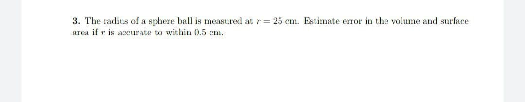 3. The radius of a sphere ball is measured at r= 25 cm. Estimate error in the volume and surface
area if r is accurate to within 0.5 cm.