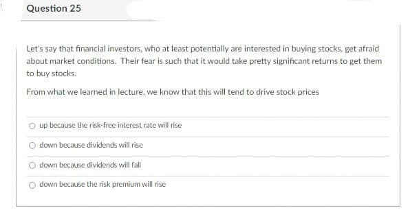 Question 25
Let's say that financial investors, who at least potentially are interested in buying stocks, get afraid
about market conditions. Their fear is such that it would take pretty significant returns to get them
to buy stocks.
From what we learned in lecture, we know that this will tend to drive stock prices
up because the risk-free interest rate will rise
down because dividends will rise
O down because dividends will fall
down because the risk premium will rise