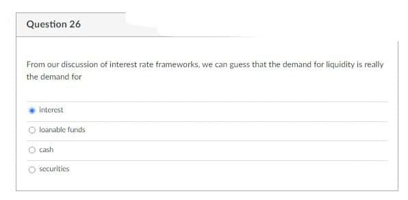 Question 26
From our discussion of interest rate frameworks, we can guess that the demand for liquidity is really
the demand for
interest
loanable funds
O cash
O securities