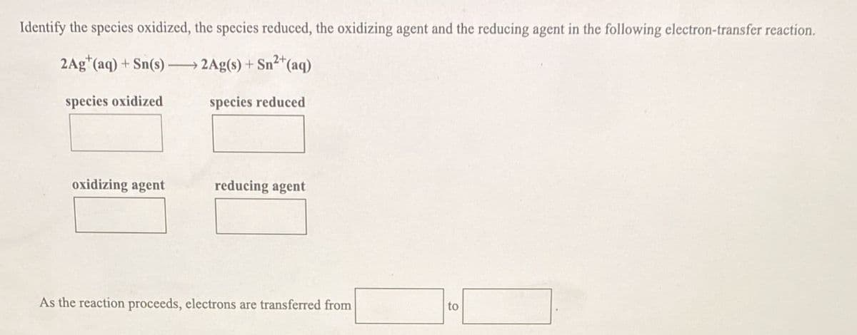 Identify the species oxidized, the species reduced, the oxidizing agent and the reducing agent in the following electron-transfer reaction.
2Ag"(aq) + Sn(s)-
2Ag(s) + Sn2*(aq)
species oxidized
species reduced
oxidizing agent
reducing agent
As the reaction proceeds, electrons are transferred from
to
