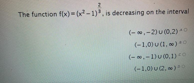 The function f(x)= (x² – 1) ³ , is decreasing on the interval
(- 0 , – 2) U (0,2) A O
(-1,0)U (1, ∞ ) 8 O
(- 0∞ , – 1) U (0,1) CO
(-1,0)U (2, ∞) DO
