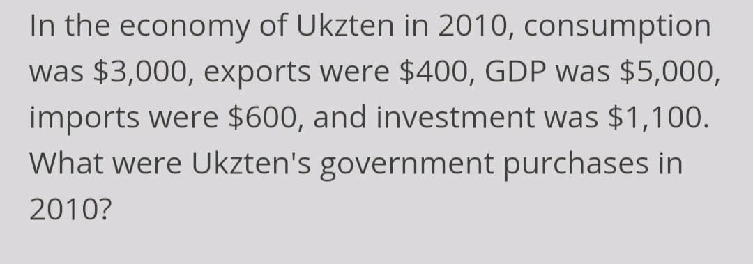 In the economy of Ukzten in 2010, consumption
was $3,000, exports were $400, GDP was $5,000,
imports were $600, and investment was $1,100.
What were Ukzten's government purchases in
2010?