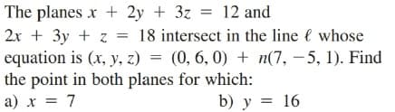 The planes x + 2y + 3z = 12 and
2x + 3y + z
equation is (x, y, z) = (0, 6, 0) + n(7, – 5, 1). Find
the point in both planes for which:
a) x = 7
= 18 intersect in the line l whose
%3D
b) y = 16
