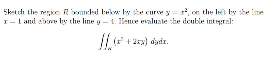Sketch the region R bounded below by the curve y = x², on the left by the line
x = 1 and above by the line y = 4. Hence evaluate the double integral:
(x² + 2xy) dydx.
