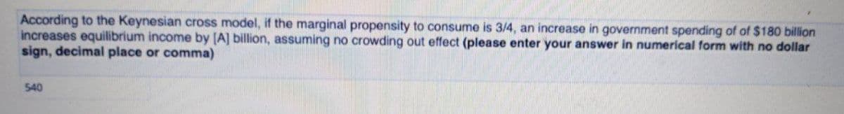 According to the Keynesian cross model, if the marginal propensity to consume is 3/4, an increase in government spending of of $180 billion
increases equilibrium income by [A] billion, assuming no crowding out effect (please enter your answer in numerical form with no dollar
sign, decimal place or comma)
540
